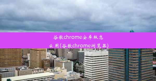 谷歌chrome安卓版怎么用(谷歌chrome浏览器)