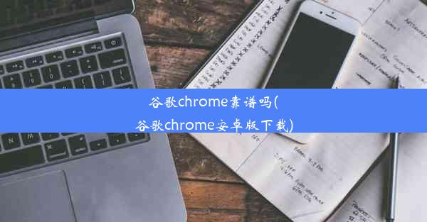 谷歌chrome靠谱吗(谷歌chrome安卓版下载)