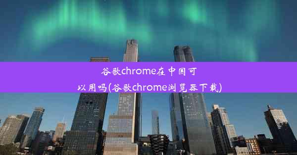 谷歌chrome在中国可以用吗(谷歌chrome浏览器下载)