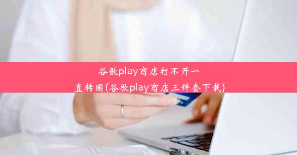 谷歌play商店打不开一直转圈(谷歌play商店三件套下载)