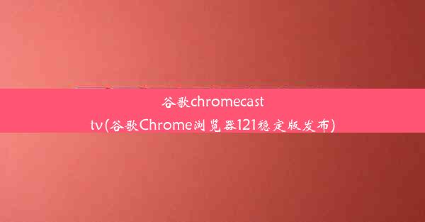 谷歌chromecasttv(谷歌Chrome浏览器121稳定版发布)