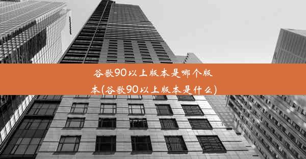 谷歌90以上版本是哪个版本(谷歌90以上版本是什么)