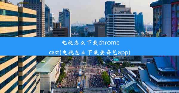 电视怎么下载chromecast(电视怎么下载爱奇艺app)