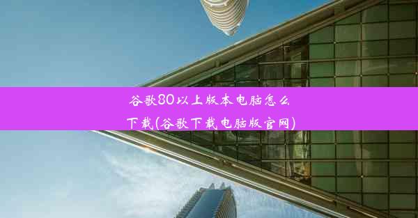 谷歌80以上版本电脑怎么下载(谷歌下载电脑版官网)