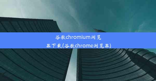 谷歌chromium浏览器下载(谷歌chrome浏览器)