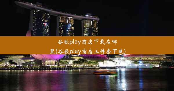 谷歌play商店下载在哪里(谷歌play商店三件套下载)