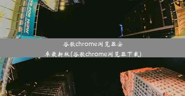 谷歌chrome浏览器安卓最新版(谷歌chrome浏览器下载)