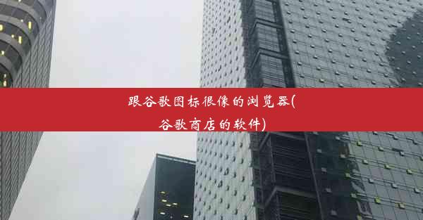 跟谷歌图标很像的浏览器(谷歌商店的软件)