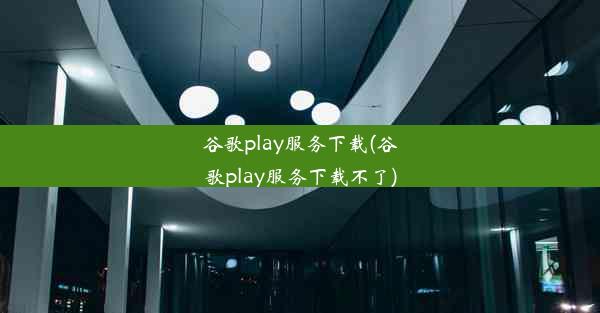 谷歌play服务下载(谷歌play服务下载不了)