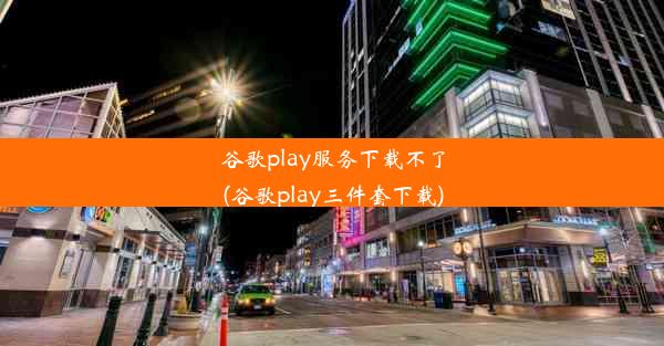 谷歌play服务下载不了(谷歌play三件套下载)