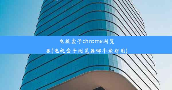 电视盒子chrome浏览器(电视盒子浏览器哪个最好用)