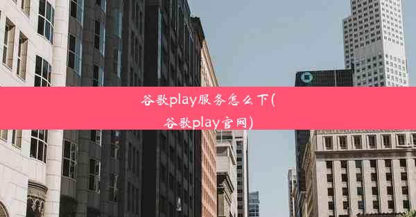 谷歌play服务怎么下(谷歌play官网)