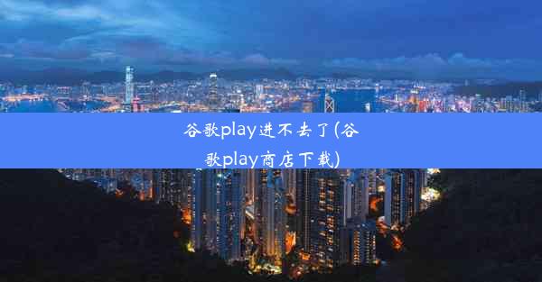 谷歌play进不去了(谷歌play商店下载)