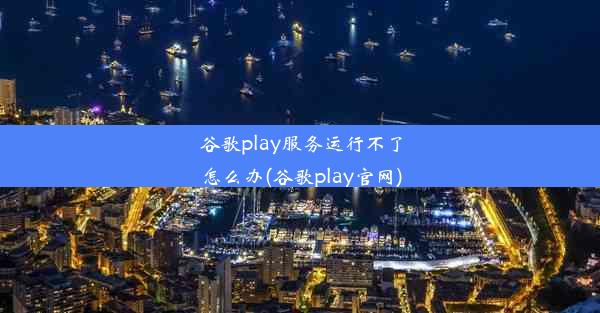 谷歌play服务运行不了怎么办(谷歌play官网)