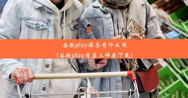 谷歌play服务有什么用(谷歌play商店三件套下载)