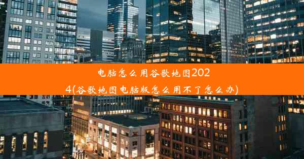 电脑怎么用谷歌地图2024(谷歌地图电脑版怎么用不了怎么办)