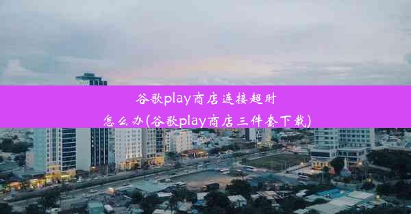 谷歌play商店连接超时怎么办(谷歌play商店三件套下载)