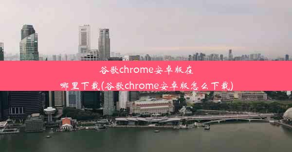 谷歌chrome安卓版在哪里下载(谷歌chrome安卓版怎么下载)