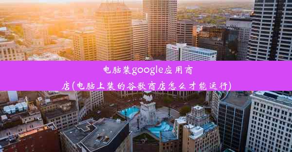 电脑装google应用商店(电脑上装的谷歌商店怎么才能运行)