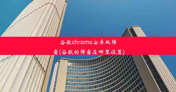 谷歌chrome安卓版弹窗(谷歌的弹窗在哪里设置)