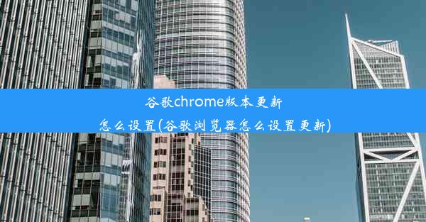 谷歌chrome版本更新怎么设置(谷歌浏览器怎么设置更新)