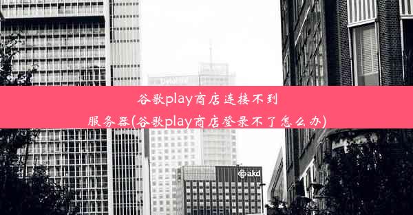 谷歌play商店连接不到服务器(谷歌play商店登录不了怎么办)