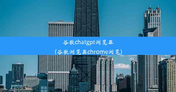 谷歌chatgpt浏览器(谷歌浏览器chrome浏览)