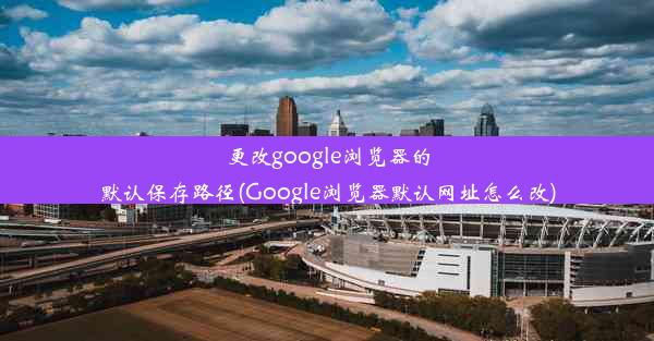 更改google浏览器的默认保存路径(Google浏览器默认网址怎么改)