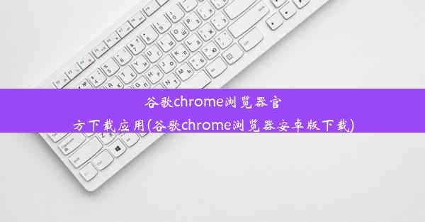 谷歌chrome浏览器官方下载应用(谷歌chrome浏览器安卓版下载)