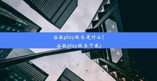 谷歌play服务是什么(谷歌play服务下载)