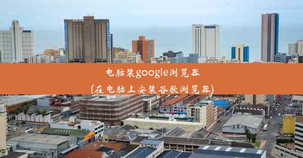 电脑装google浏览器(在电脑上安装谷歌浏览器)