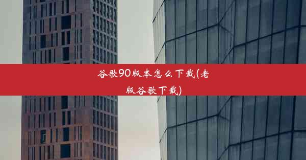 谷歌90版本怎么下载(老版谷歌下载)