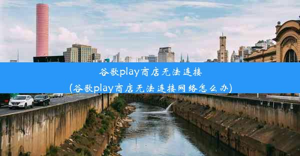 谷歌play商店无法连接(谷歌play商店无法连接网络怎么办)