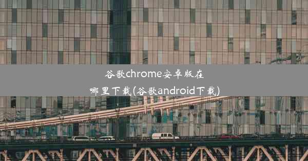 谷歌chrome安卓版在哪里下载(谷歌android下载)