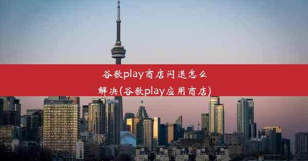 谷歌play商店闪退怎么解决(谷歌play应用商店)