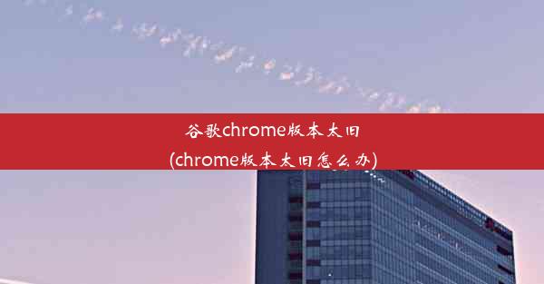 谷歌chrome版本太旧(chrome版本太旧怎么办)