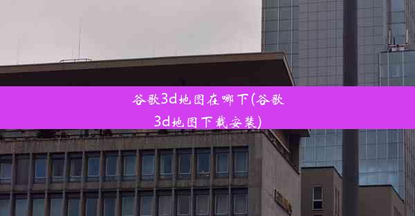 谷歌3d地图在哪下(谷歌3d地图下载安装)