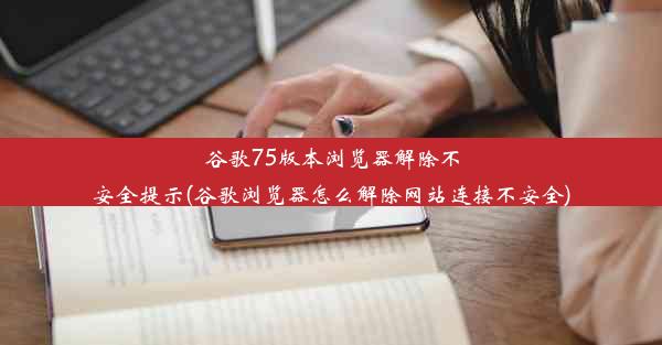 谷歌75版本浏览器解除不安全提示(谷歌浏览器怎么解除网站连接不安全)