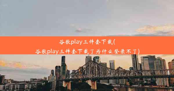 谷歌play三件套下载(谷歌play三件套下载了为什么登录不了)