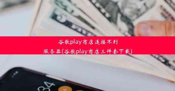 谷歌play商店连接不到服务器(谷歌play商店三件套下载)