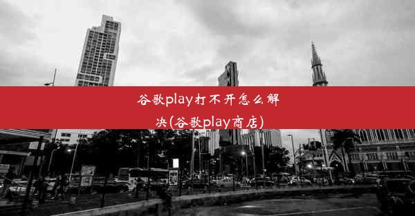 谷歌play打不开怎么解决(谷歌play商店)