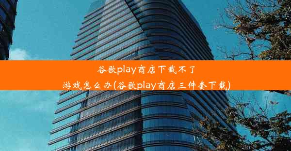 谷歌play商店下载不了游戏怎么办(谷歌play商店三件套下载)