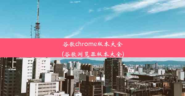 谷歌chrome版本大全(谷歌浏览器版本大全)