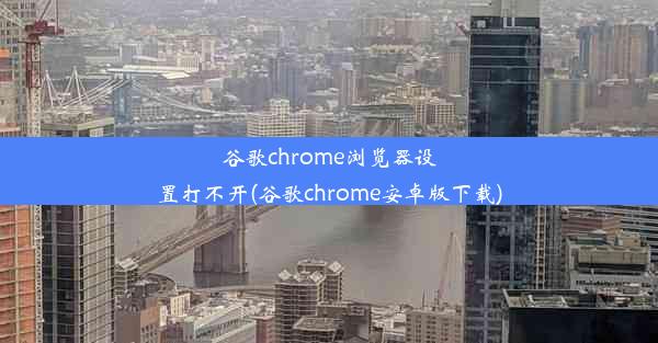 谷歌chrome浏览器设置打不开(谷歌chrome安卓版下载)