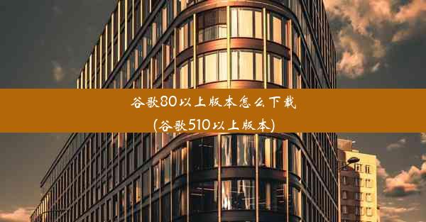 谷歌80以上版本怎么下载(谷歌510以上版本)