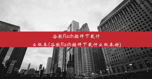 谷歌flash插件下载什么版本(谷歌flash插件下载什么版本好)